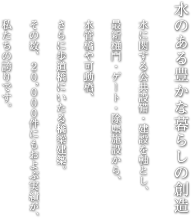 水のある豊かな暮らしの創造　水に関する公共設備・建設を軸とし、最新樋門・ゲート・除塵施設から、水管橋や可動橋、さらに歩道橋にいたる橋梁建築。その数、２０，０００件にもおよぶ実績が、私たちの誇りです。